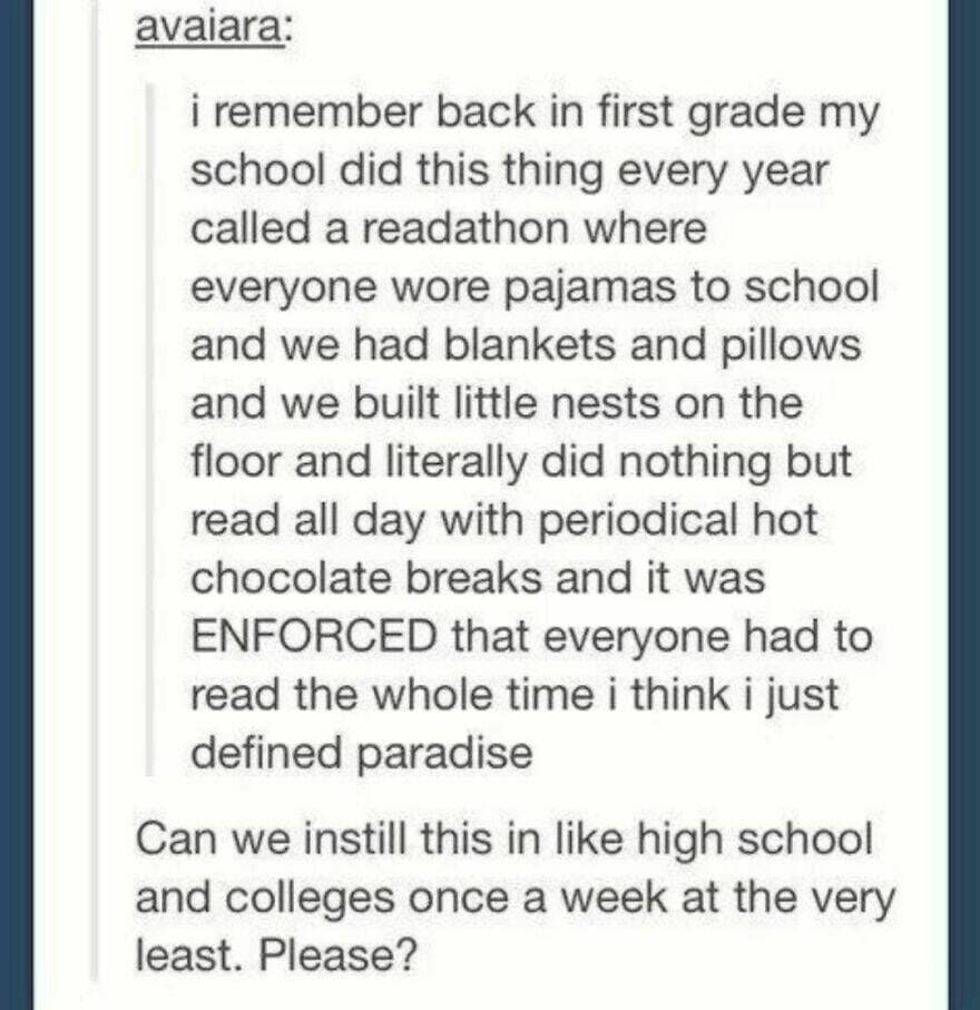 i remember back in first grade my school did this thing every year called a readathon where everyone wore pajamas to school and we had blankets and pillows and we built little nests on the floor and literally did nothing but read all day with periodical hot chocolate breaks and it was ENFORCED that everyone had to read the whole time i think