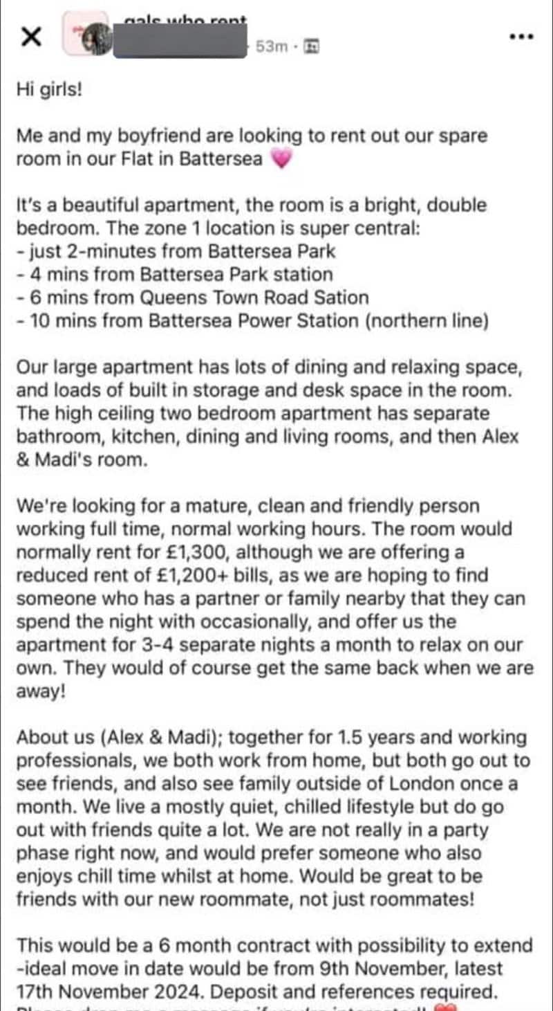 Me and my boyfriend are looking to rent out our spare room in our Flat in Battersea It's a beautiful apartment, the room is a bright, double bedroom. The zone 1 location is super central: - just 2-minutes from Battersea Park - 4 mins from Battersea Park station - 6 mins from Queens Town Road Sation - 10 mins from Battersea Power Station (northern line) Our large apartment has lots of dining and relaxing space, and loads of built in storage and desk space in the room. The high ceiling two bedroom apartment has separate bathroom, kitchen, dining and living rooms, and then Alex & Madi's room. We're looking for a mature, clean and friendly person working full time, normal working hours. The room would normally rent for £1,300, although we are offering a reduced rent of £1,200+ bills, as we are hoping to find someone who has a partner or family nearby that they can spend the night with occasionally, and offer us the apartment for 3-4 separate nights a month to relax on our own. They would of course get the same