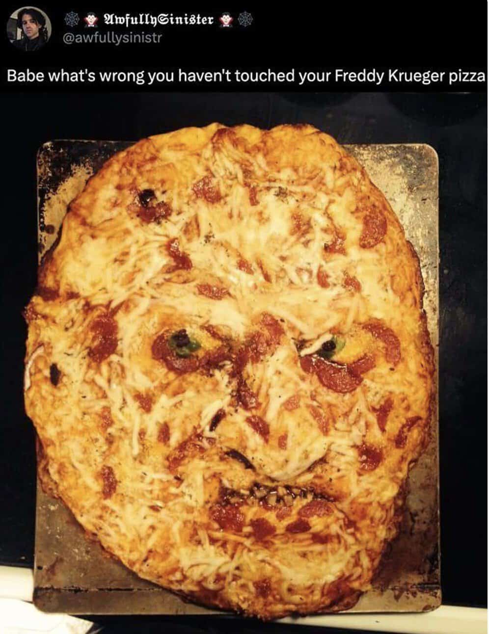 Babe what's wrong you haven't touched your Freddy Krueger pizza