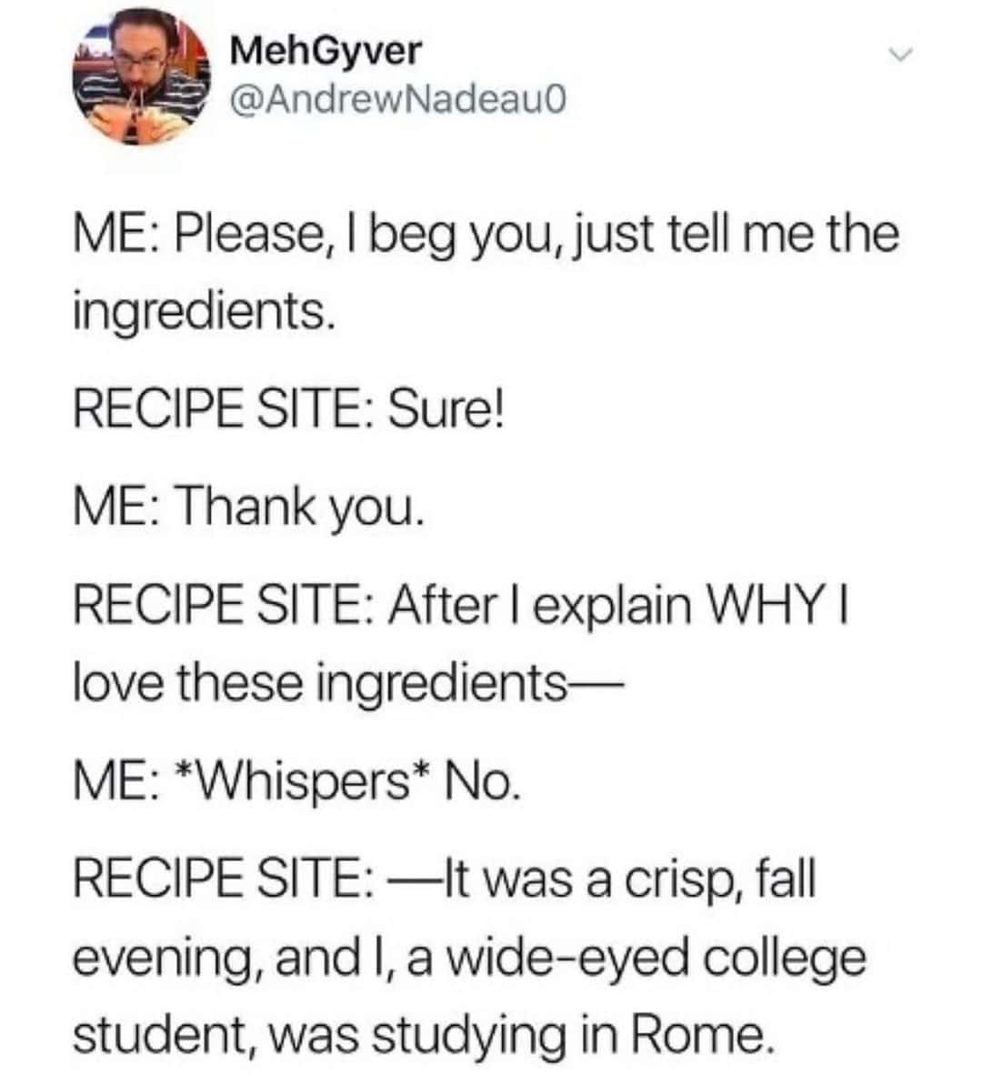 ME: Please, I beg you, just tell me the ingredients. RECIPE SITE: Sure! ME: Thank you. RECIPE SITE: After I explain WHY I love these ingredients— ME: *Whispers* No. RECIPE SITE: —It was a crisp, fall evening, and I, a wide-eyed college student, was studying in Rome.