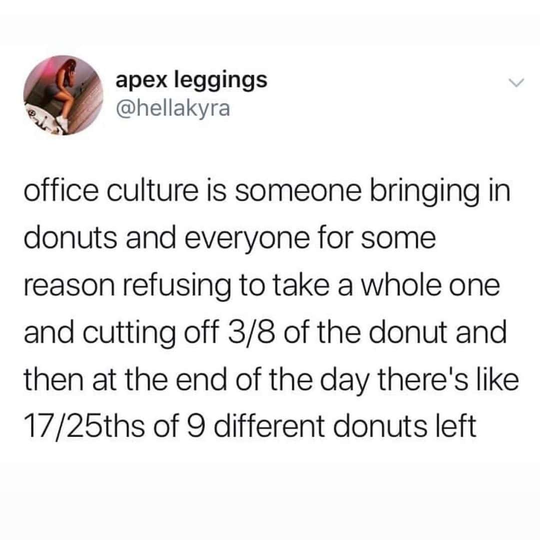 office culture is someone bringing in donuts and everyone for some reason refusing to take a whole one and cutting off 3/8 of the donut and then at the end of the day there's like 17/25ths of 9 different donuts left
