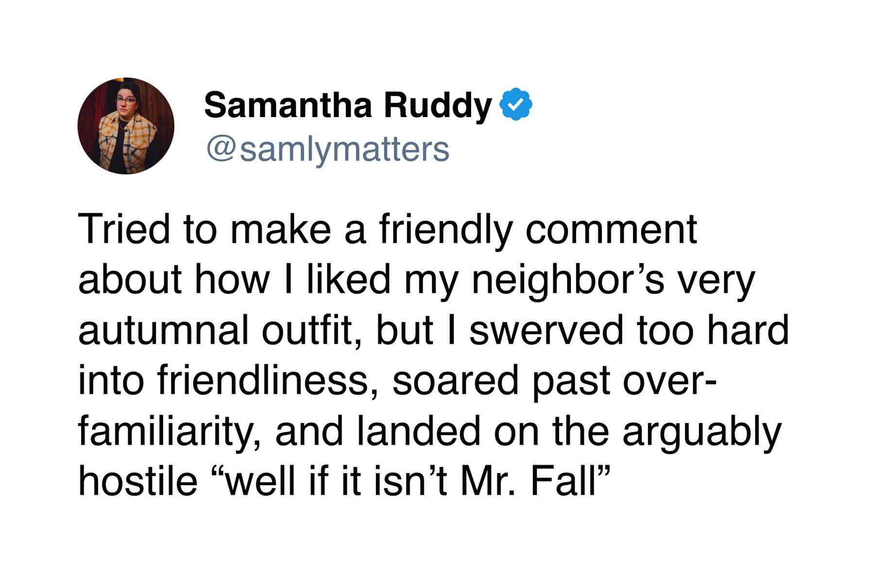 Tried to make a friendly comment about how I liked my neighbor's very autumnal outfit, but I swerved too hard into friendliness, soared past over-familiarity, and landed on the arguably hostile "well if it isn't Mr. Fall"