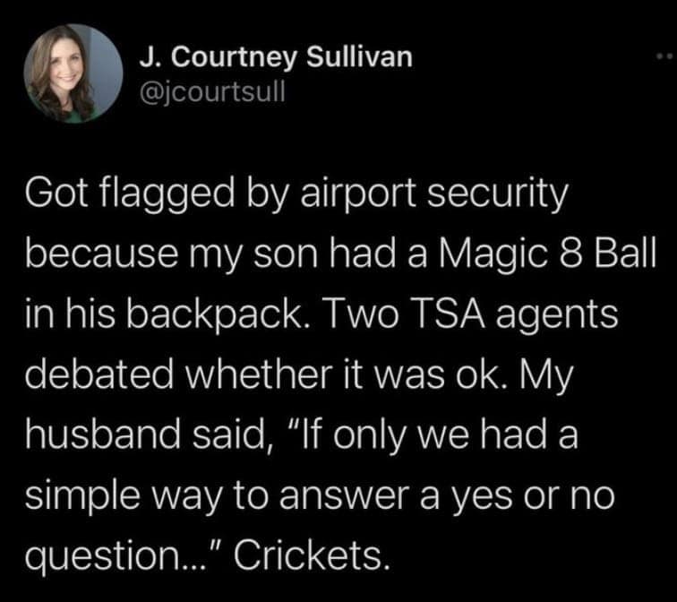 Got flagged by airport security because my son had a Magic 8 Ball in his backpack. Two TSA agents debated whether it was ok. My husband said, "If only we had a simple way to answer a yes or no question..." Crickets.
