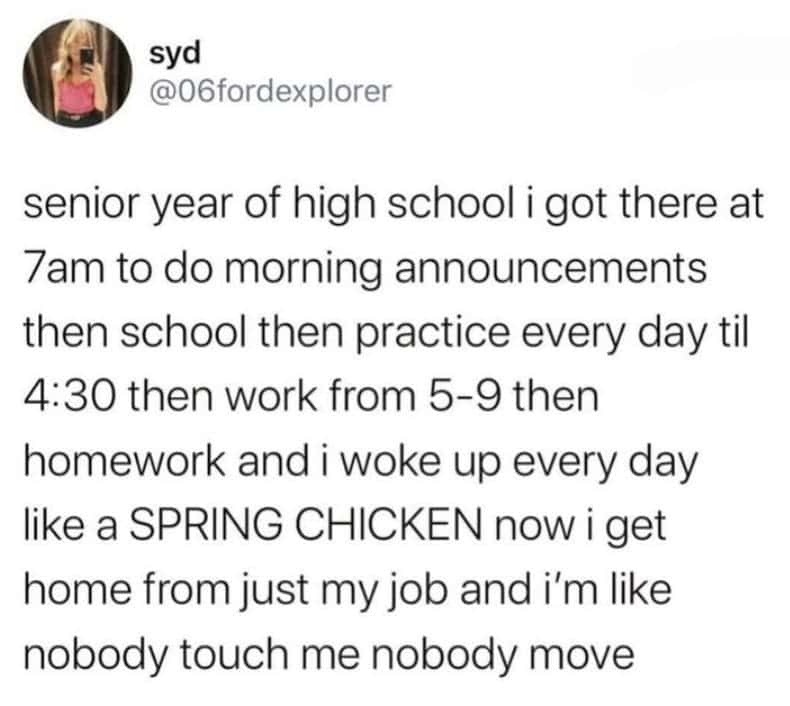 senior year of high school i got there at 7am to do morning announcements then school then practice every day til 4:30 then work from 5-9 then homework and i woke up every day like a SPRING CHICKEN now i get home from just my job and i'm like nobody touch me nobody move