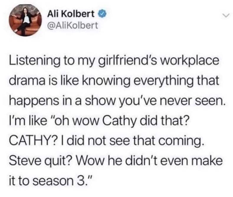 Listening to my girlfriend's workplace drama is like knowing everything that happens in a show you've never seen. I'm like "oh wow Cathy did that? CATHY? I did not see that coming. Steve quit? Wow he didn't even make it to season 3."