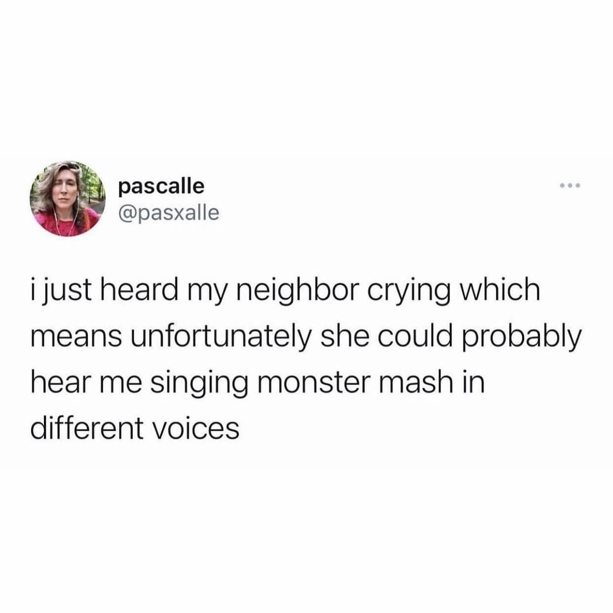 i just heard my neighbor crying which means unfortunately she could probably hear me singing monster mash in different voices