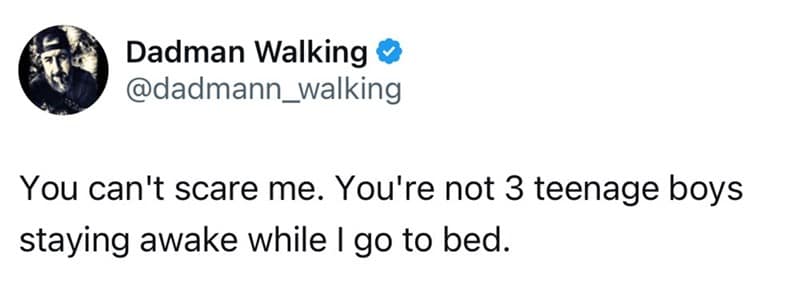 You can't scare me. You're not 3 teenage boys staying awake while I go to bed.