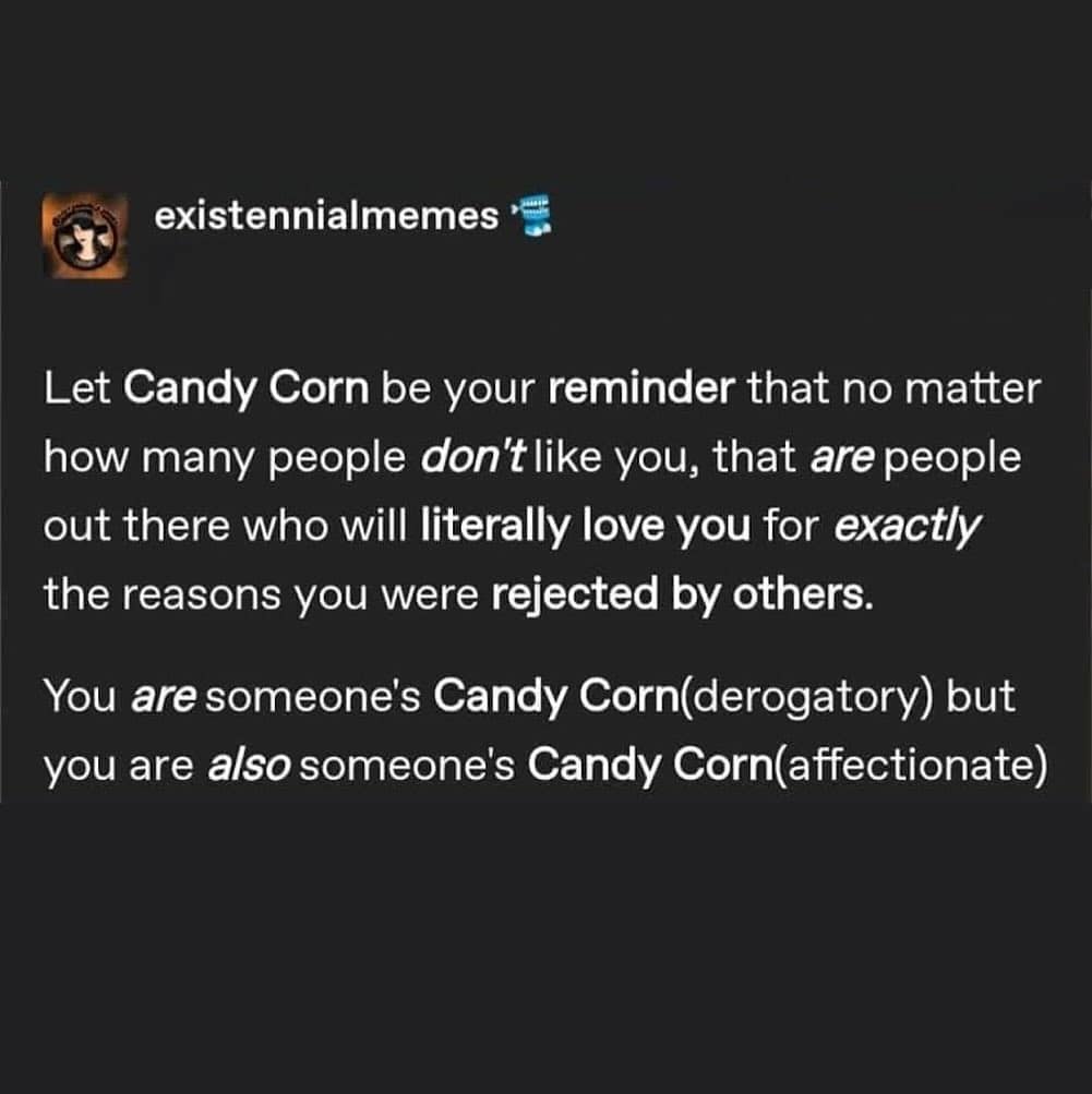 Let Candy Corn be your reminder that no matter how many people don't like you, that are people out there who will literally love you for exactly the reasons you were rejected by others. You are someone's Candy Corn(derogatory) but you are also someone's Candy Corn(affectionate)