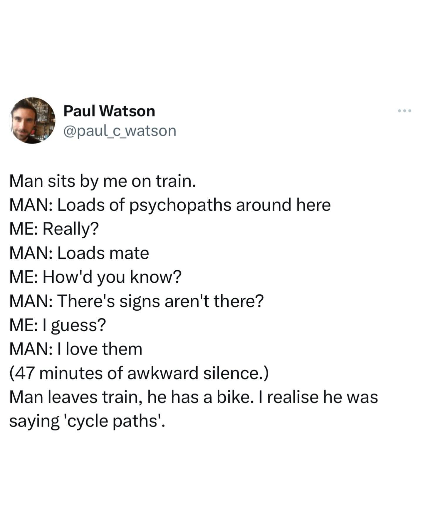 Man sits by me on train. MAN: Loads of psychopaths around here ME: Really? MAN: Loads mate ME: How'd you know? MAN: There's signs aren't there? ME: I guess? MAN: I love them (47 minutes of awkward silence.) Man leaves train, he has a bike. I realise he was saying 'cycle paths'.