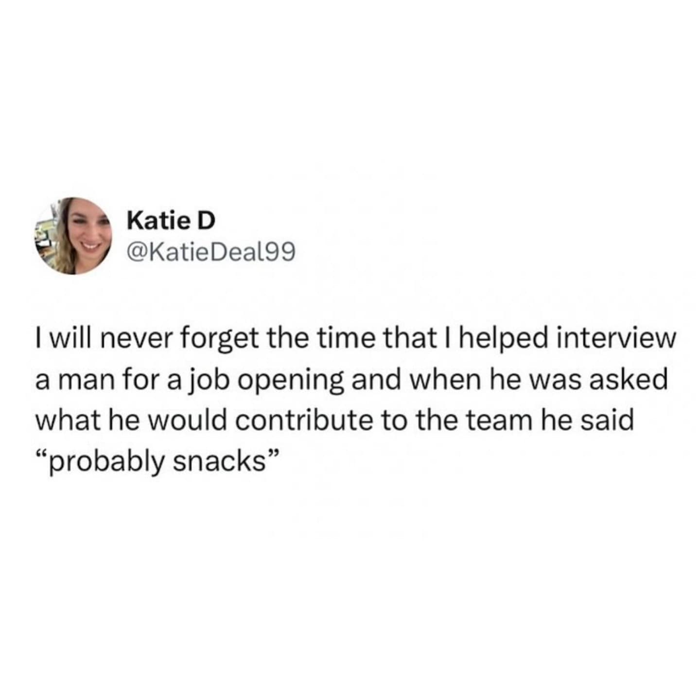 I will never forget the time that I helped interview a man for a job opening and when he was asked what he would contribute to the team he said "probably snacks"