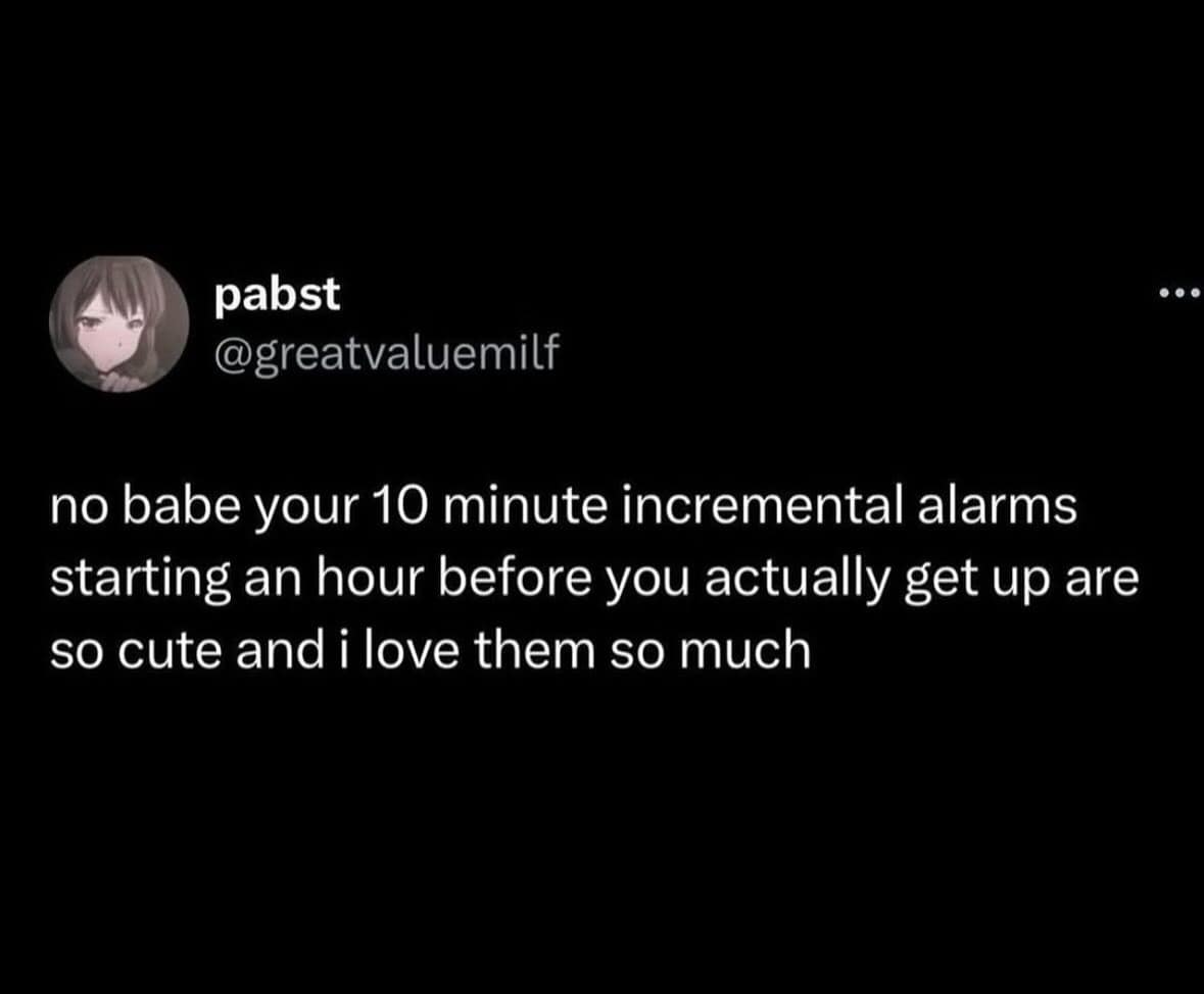 no babe your 10 minute incremental alarms starting an hour before you actually get up are so cute and i love them so much