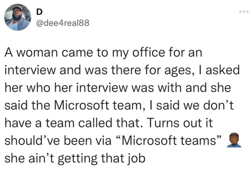 A woman came to my office for an interview and was there for ages, I asked her who her interview was with and she said the Microsoft team, I said we don't have a team called that. Turns out it should've been via "Microsoft teams" she ain't getting that job