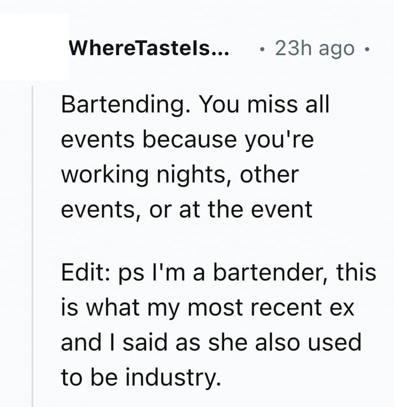 Bartending. You miss all events because you're working nights, other events, or at the event Edit: ps I'm a bartender, this is what my most recent ex and I said as she also used to be industry.
