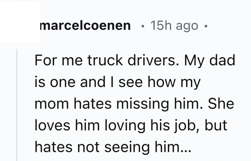 For me truck drivers. My dad is one and I see how my mom hates missing him. She loves him loving his job, but hates not seeing him...