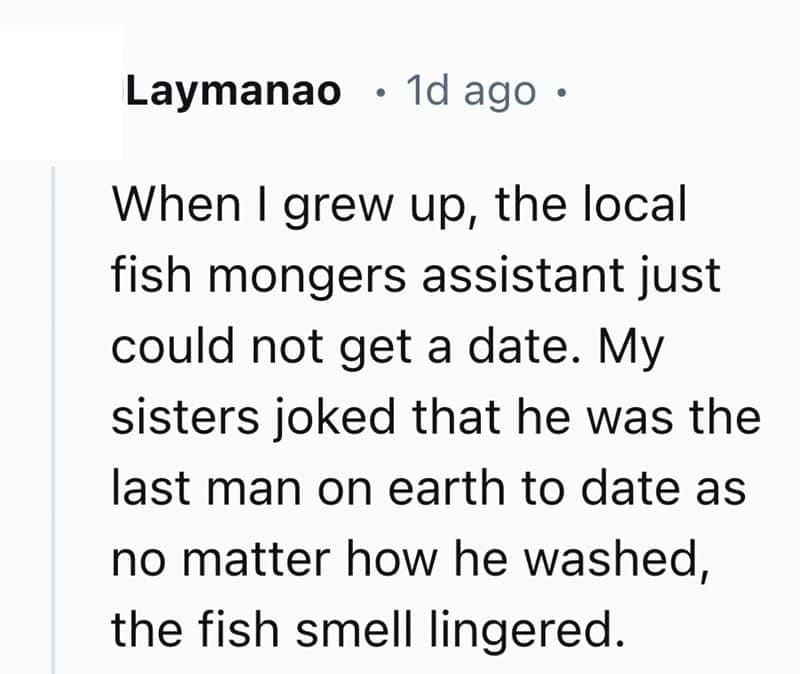 When I grew up, the local fish mongers assistant just could not get a date. My sisters joked that he was the last man on earth to date as no matter how he washed, the fish smell lingered.