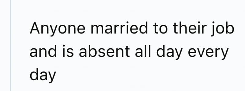 Anyone married to their job and is absent all day every day