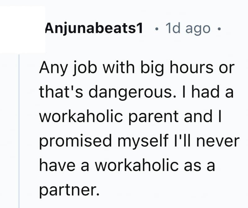 Any job with big hours or that's dangerous. I had a workaholic parent and I promised myself I'll never have a workaholic as a partner.
