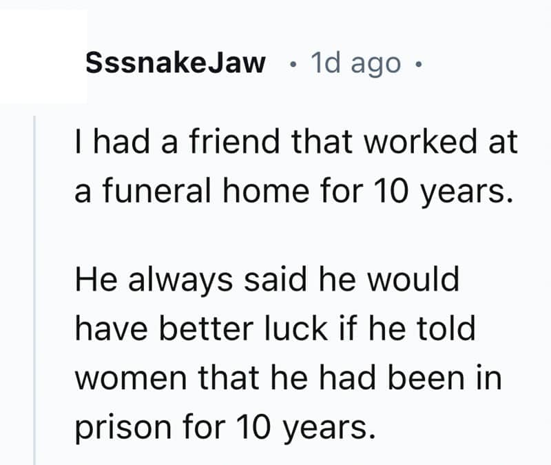 I had a friend that worked at a funeral home for 10 years. He always said he would have better luck if he told women that he had been in prison for 10 years.