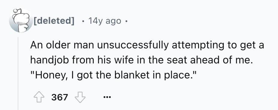 An older man unsuccessfully attempting to get a handjob from his wife in the seat ahead of me. "Honey, I got the blanket in place."