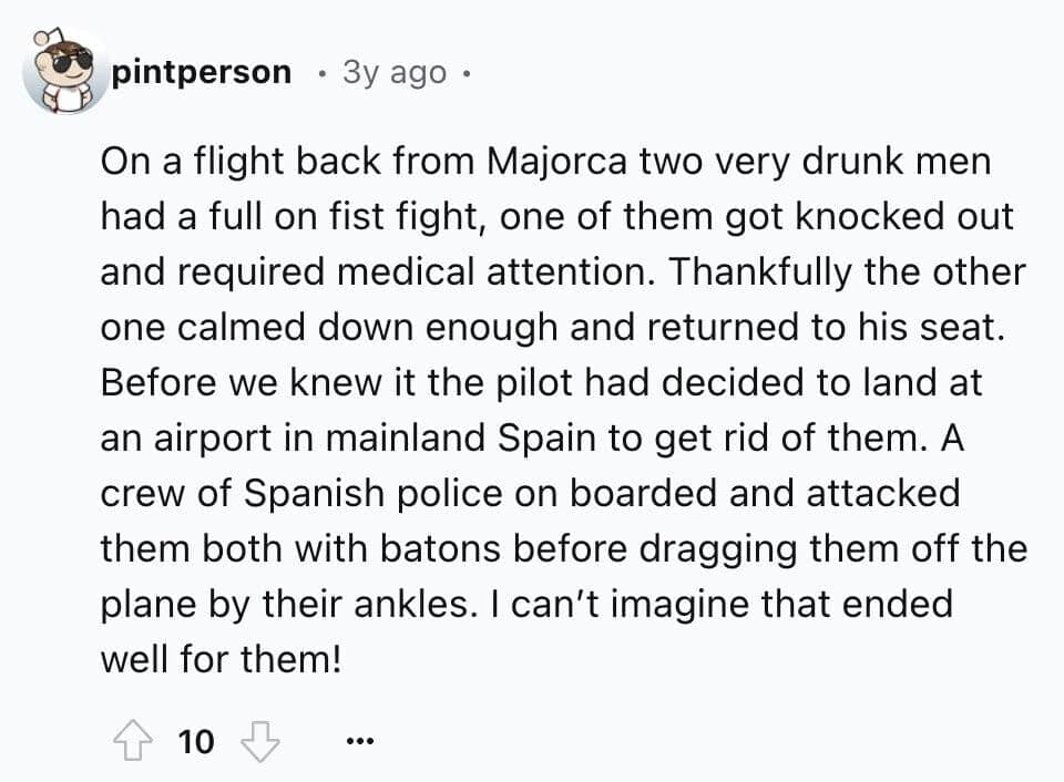 On a flight back from Majorca two very drunk men had a full on fist fight, one of them got knocked out and required medical attention. Thankfully the other one calmed down enough and returned to his seat. Before we knew it the pilot had decided to land at an airport in mainland Spain to get rid of them. A crew of Spanish police on boarded and attacked them both with batons before dragging them off the plane by their ankles. I can't imagine that ended well for them!