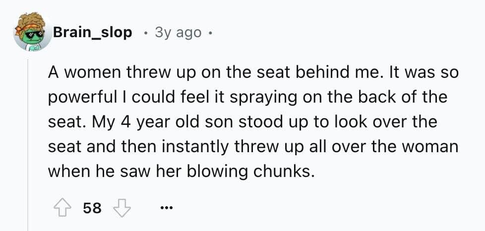 A women threw up on the seat behind me. It was so powerful I could feel it spraying on the back of the seat. My 4 year old son stood up to look over the seat and then instantly threw up all over the woman when he saw her blowing chunks.