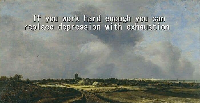 If you work hard enough you can replace depression with exhaustion