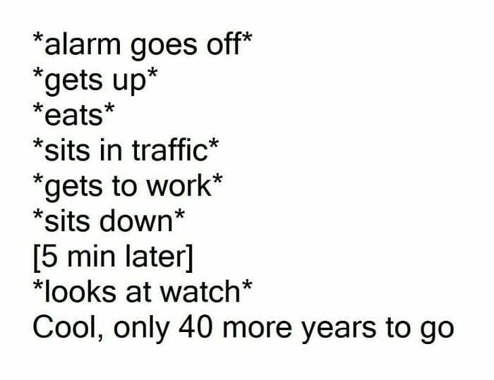 *alarm goes off* *gets up* *eats* *sits in traffic* *gets to work* *sits down* b min later *looks at watch* Cool, only 40 more years to go