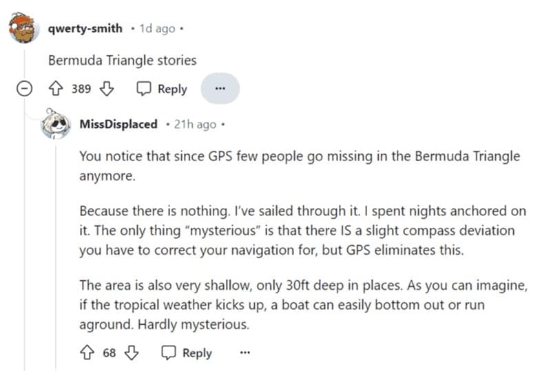 You notice that since GPS few people go missing in the Bermuda Triangle anymore. Because there is nothing. I've sailed through it. I spent nights anchored on it. The only thing "mysterious" is that there IS a slight compass deviation you have to correct your navigation for, but GPS eliminates this.