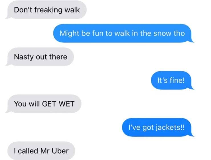 Don't freaking walk Might be fun to walk in the snow tho Nasty out there It's fine! You will GET WET I've got jackets!! I called Mr Uber