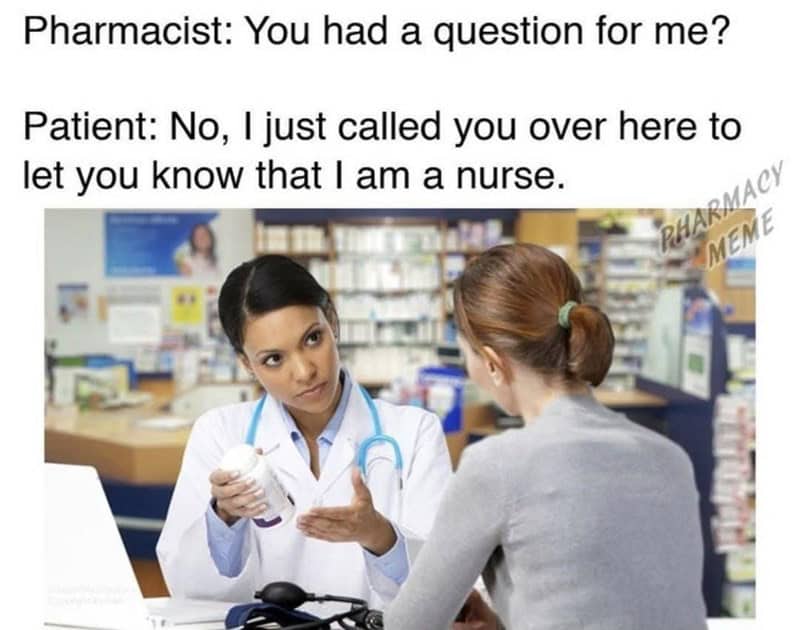 Pharmacist: You had a question for me? Patient: No, I just called you over here to let you know that I am a nurse.