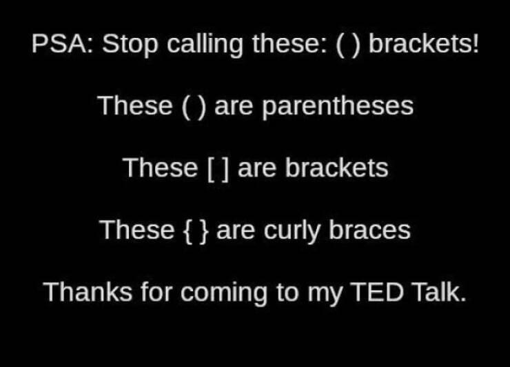 PSA: Stop calling these: () brackets! These ( are parentheses These [] are brackets These {} are curly braces Thanks for coming to my TED Talk.