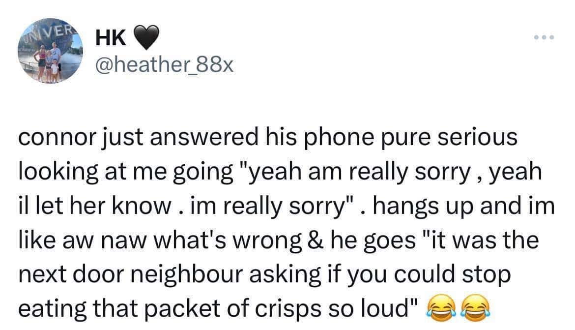 connor just answered his phone pure serious looking at me going "yeah am really sorry, yeah il let her know. im really sorry". hangs up and im like aw naw what's wrong & he goes "it was the next door neighbour asking if you could stop eating that packet of crisps so loud"
