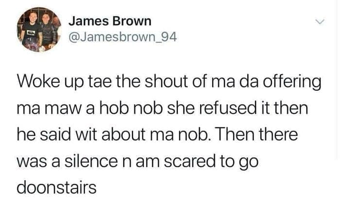 Woke up tae the shout of ma da offering ma maw a hob nob she refused it then he said wit about ma nob. Then there was a silence n am scared to go doonstairs