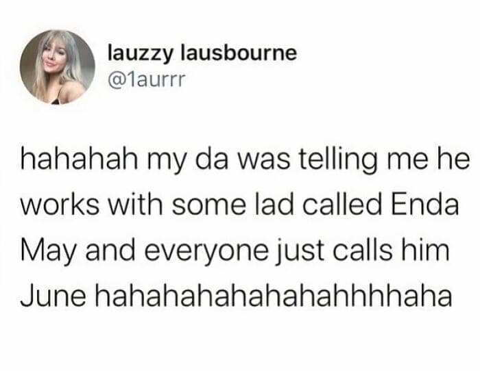 hahahah my da was telling me he works with some lad called Enda May and everyone just calls him June hahahahahahahahhhhaha