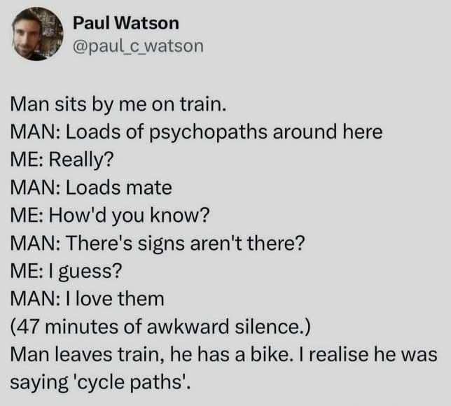 Man sits by me on train. MAN: Loads of psychopaths around here ME: Really? MAN: Loads mate ME: How'd you know? MAN: There's signs aren't there? ME: I guess? MAN: 1 love them (47 minutes of awkward silence.) Man leaves train, he has a bike. I realise he was saying 'cycle paths'.