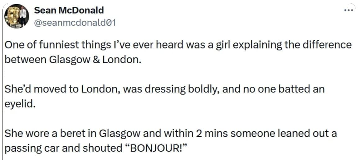 One of funniest things I've ever heard was a girl explaining the difference between Glasgow & London. She'd moved to London, was dressing boldly, and no one batted an eyelid. She wore a beret in Glasgow and within 2 mins someone leaned out a passing car and shouted "BONJOUR!"