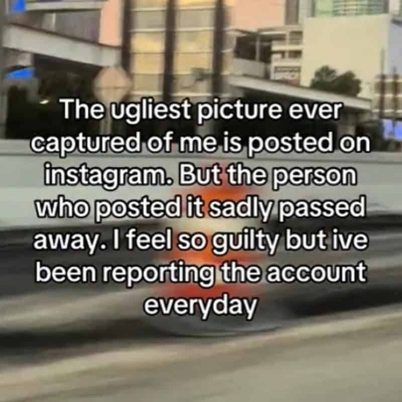 The ugliest picture ever captured of me is posted on instagram. But the person who posted it sadly passed away. I feel so guilty but ive been reporting the account everyday