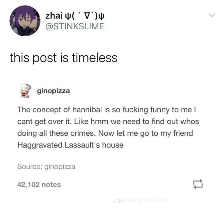 zhaiu('V')U @STINKSLIME this post is timeless ginopizza The concept of hannibal is so fucking funny to me I cant get over it. Like hmm we need to find out whos doing all these crimes. Now let me go to my friend Haggravated Lassault's house Source: ginopizza 42,102 notes