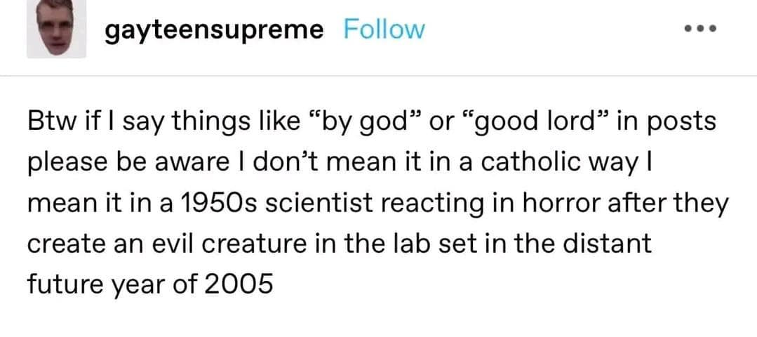 gayteensupreme Follow Btw if I say things like "by god" or "good lord" in posts please be aware I don't mean it in a catholic way I mean it in a 1950s scientist reacting in horror after they create an evil creature in the lab set in the distant future year of 2005 classic memes, vintage memes, viral tweets, timeless memes, enduring memes, trending tweets, popular tweets, internet classics, meme culture, social media humor, old memes, best memes