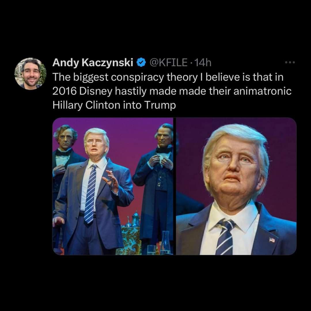 Andy Kaczynski © @KFILE.14h The biggest conspiracy theory I believe is that in 2016 Disney hastily made made their animatronic Hillary Clinton into Trump