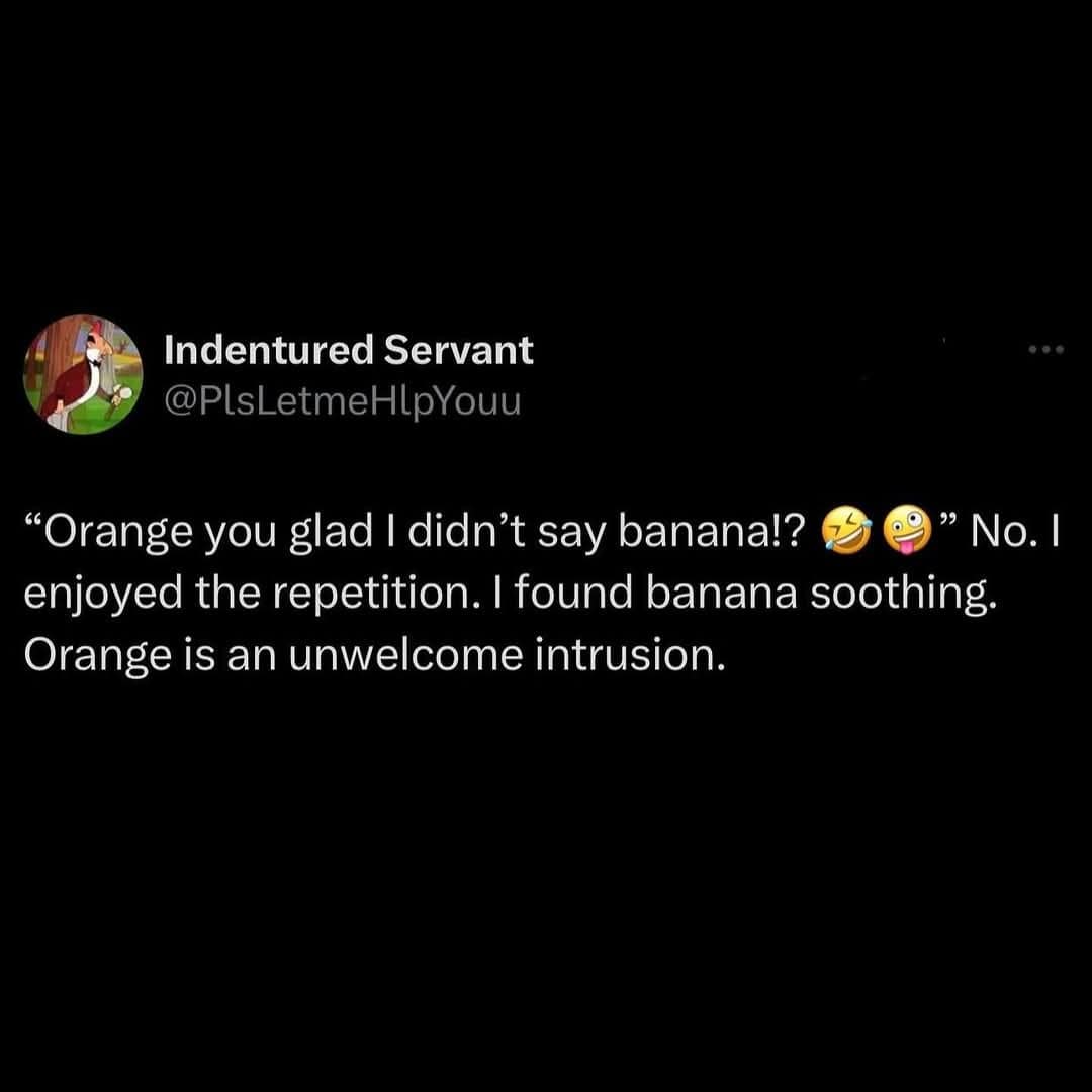 Indentured Servant @PIsLetmeHlpYouu "Orange you glad I didn't say banana!? Be" No. I enjoyed the repetition. I found banana soothing. Orange is an unwelcome intrusion.
