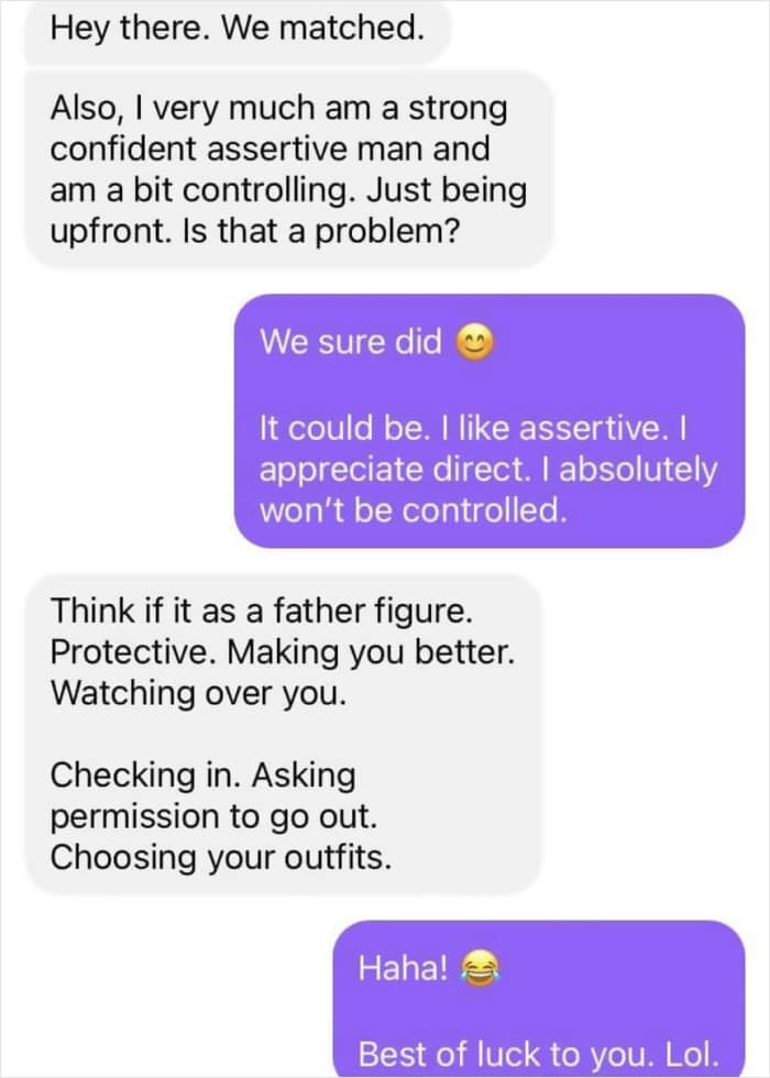 Hey there. We matched. Also, I very much am a strong confident assertive man and am a bit controlling. Just being upfront. Is that a problem?
