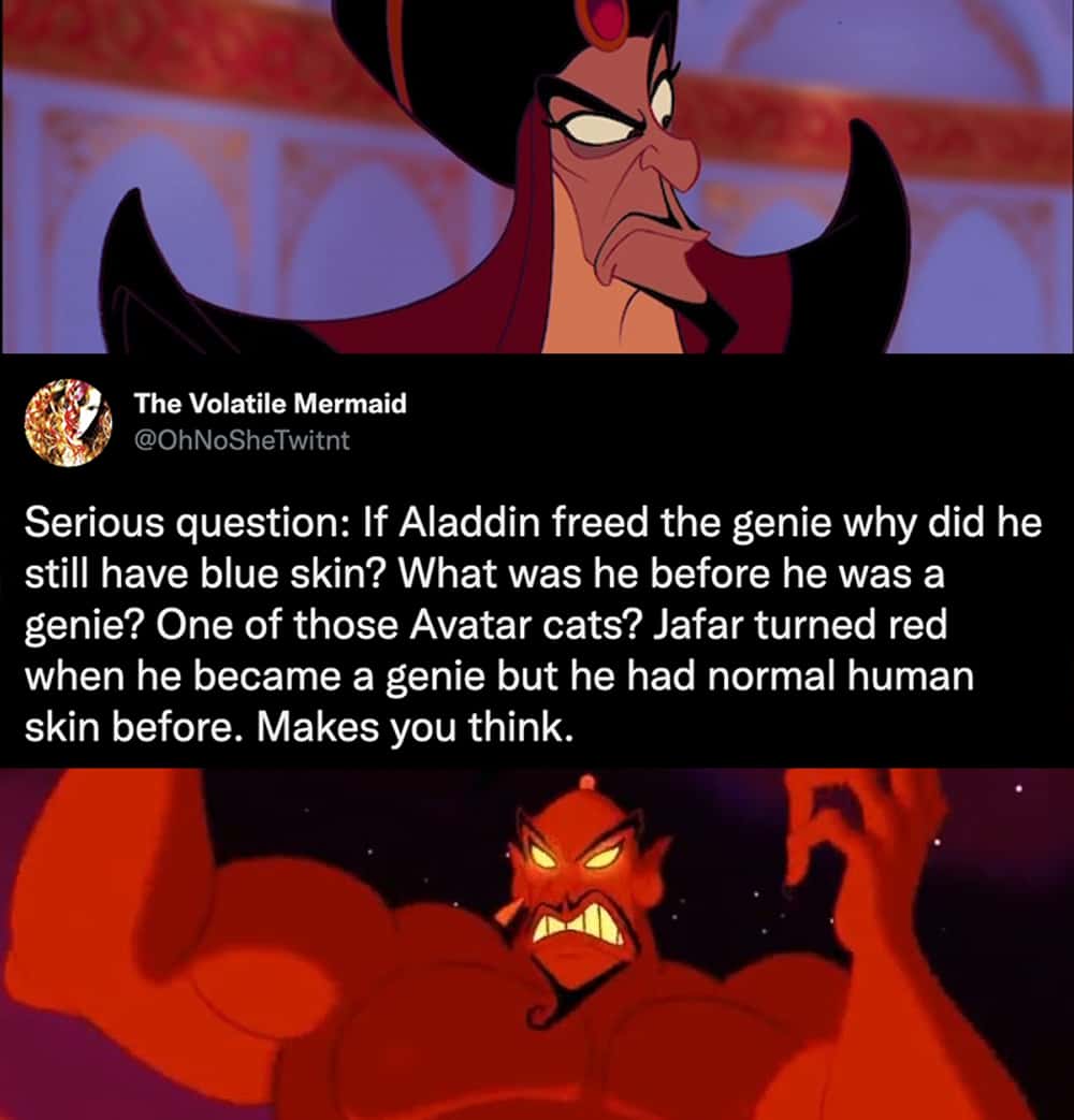 Serious question: If Aladdin freed the genie why did he still have blue skin? What was he before he was a genie? One of those Avatar cats? Jafar turned red when he became a genie but he had normal human skin before. Makes you think.