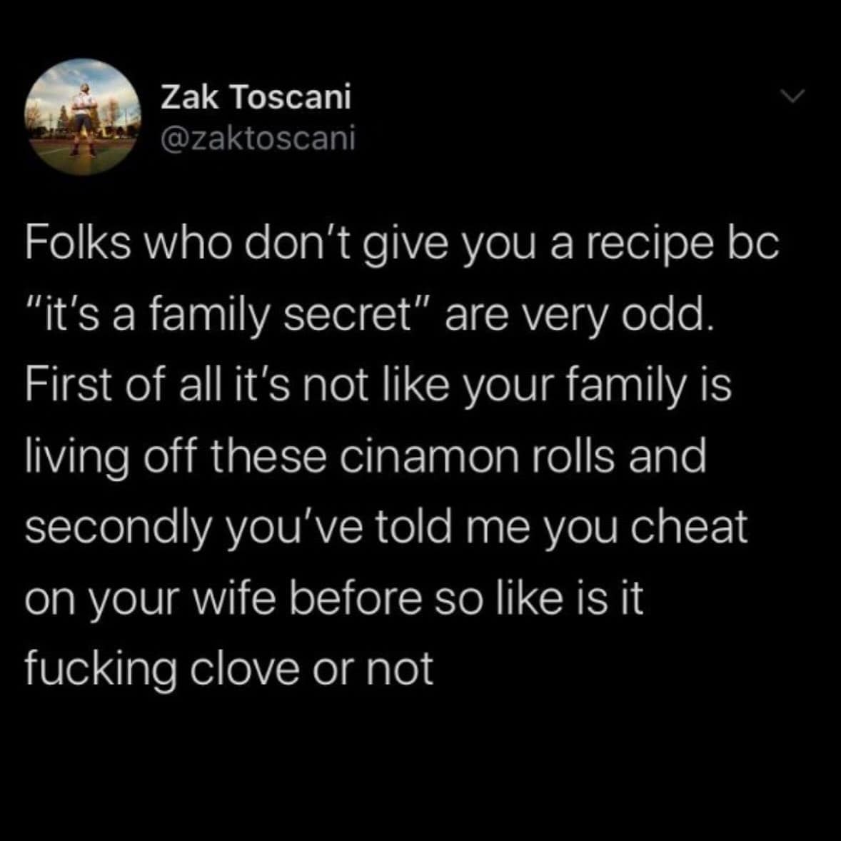 Folks who don't give you a recipe bc "it's a family secret" are very odd. First of all it's not like your family is living off these cinamon rolls and secondly you've told me you cheat on your wife before so like is it fucking clove or not