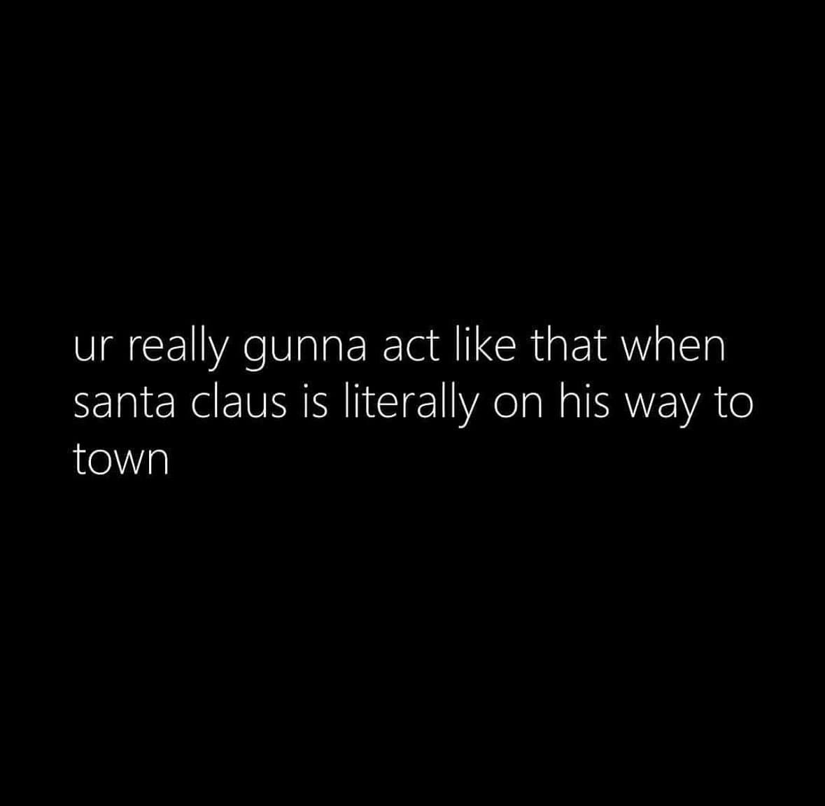 ur really gunna act like that when santa claus is literally on his way to town