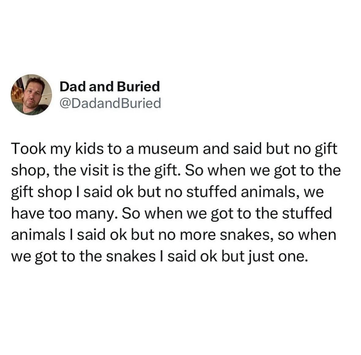 Took my kids to a museum and said but no gift shop, the visit is the gift. So when we got to the gift shop I said ok but no stuffed animals, we have too many. So when we got to the stuffed animals I said ok but no more snakes, so when we got to the snakes I said ok but just one.