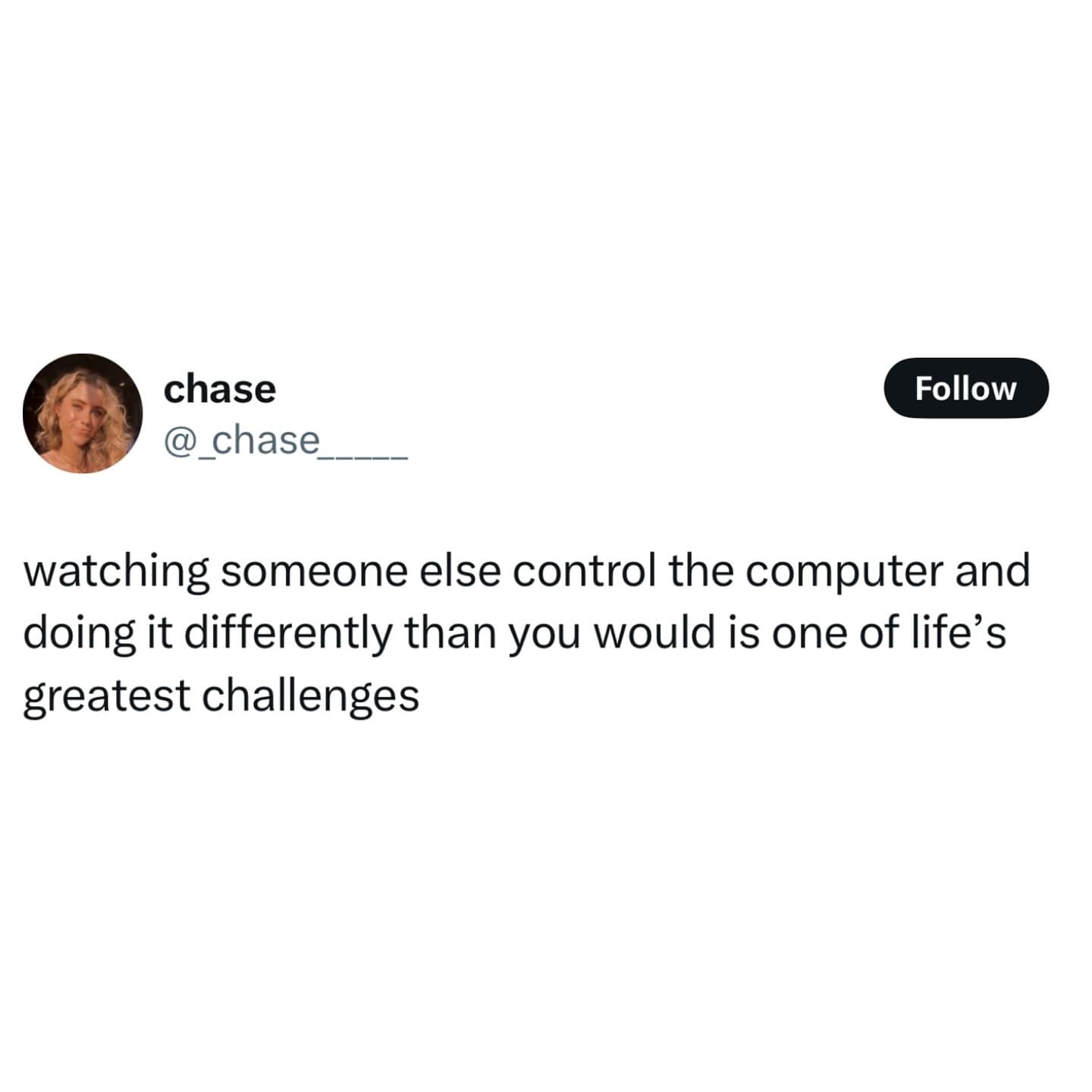 watching someone else control the computer and doing it differently than you would is one of life's greatest challenges