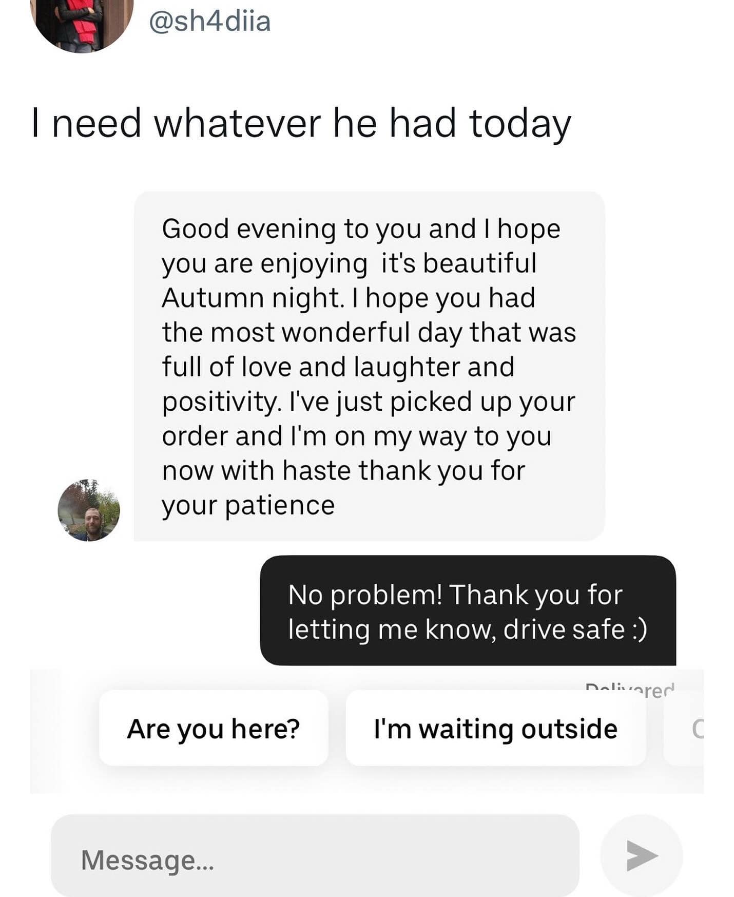 I need whatever he had today Good evening to you and I hope you are enjoying it's beautiful Autumn night. I hope you had the most wonderful day that was full of love and laughter and positivity. I've just picked up your order and I'm on my way to you now with haste thank you for your patience