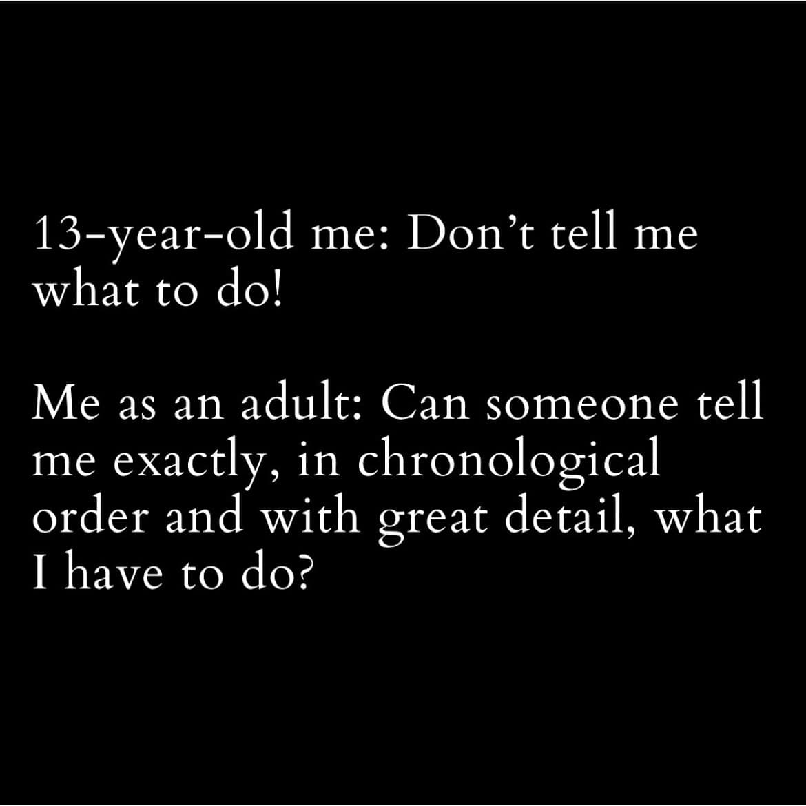 13-year-old me: Don't tell me what to do! Me as an adult: Can someone tell me exactly, in chronological order and with great detail, what I have to do?