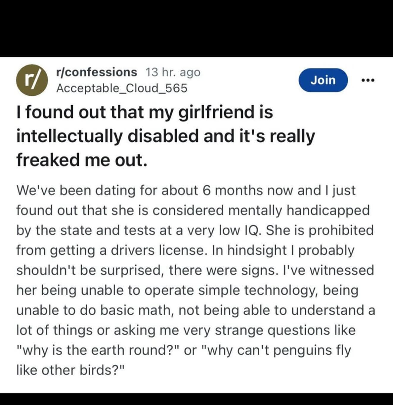 I found out that my girlfriend is intellectually disabled and it's really freaked me out. Join ... We've been dating for about 6 months now and I just found out that she is considered mentally handicapped by the state and tests at a very low IQ. She is prohibited from getting a drivers license. In hindsight I probably shouldn't be surprised, there were signs. I've witnessed her being unable to operate simple technology, being unable to do basic math, not being able to understand a lot of things or asking me very strange questions like "why is the earth round?" or "why can't penguins fly like other birds?"